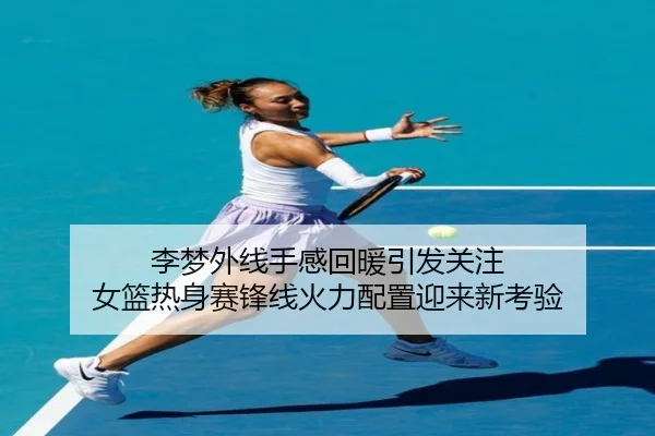 李梦外线手感回暖引发关注 女篮热身赛锋线火力配置迎来新考验